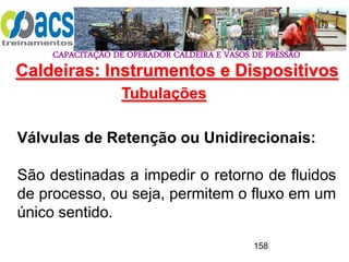 CAPACITAÇÃO DE OPERADOR CALDEIRA E VASOS DE PRESSÃO
158
Tubulações
Válvulas de Retenção ou Unidirecionais:
São destinadas a impedir o retorno de fluidos
de processo, ou seja, permitem o fluxo em um
único sentido.
Caldeiras: Instrumentos e Dispositivos
 