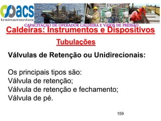 CAPACITAÇÃO DE OPERADOR CALDEIRA E VASOS DE PRESSÃO
159
Tubulações
Válvulas de Retenção ou Unidirecionais:
Os principais tipos são:
Válvula de retenção;
Válvula de retenção e fechamento;
Válvula de pé.
Caldeiras: Instrumentos e Dispositivos
 