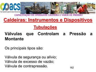 CAPACITAÇÃO DE OPERADOR CALDEIRA E VASOS DE PRESSÃO
162
Tubulações
Válvulas que Controlam a Pressão a
Montante
Os principais tipos são:
Válvula de segurança ou alívio;
Válvula de excesso de vazão;
Válvula de contrapressão.
Caldeiras: Instrumentos e Dispositivos
 
