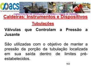 CAPACITAÇÃO DE OPERADOR CALDEIRA E VASOS DE PRESSÃO
163
Tubulações
Válvulas que Controlam a Pressão a
Jusante
São utilizadas com o objetivo de manter a
pressão da porção da tubulação localizada
em sua saída dentro de limites pré-
estabelecidos.
Caldeiras: Instrumentos e Dispositivos
 