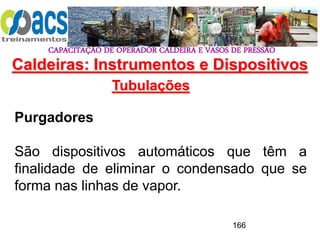 CAPACITAÇÃO DE OPERADOR CALDEIRA E VASOS DE PRESSÃO
166
Tubulações
Purgadores
São dispositivos automáticos que têm a
finalidade de eliminar o condensado que se
forma nas linhas de vapor.
Caldeiras: Instrumentos e Dispositivos
 