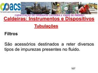 CAPACITAÇÃO DE OPERADOR CALDEIRA E VASOS DE PRESSÃO
167
Tubulações
Filtros
São acessórios destinados a reter diversos
tipos de impurezas presentes no fluido.
Caldeiras: Instrumentos e Dispositivos
 