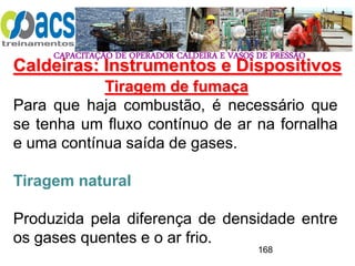 CAPACITAÇÃO DE OPERADOR CALDEIRA E VASOS DE PRESSÃO
168
Tiragem de fumaça
Para que haja combustão, é necessário que
se tenha um fluxo contínuo de ar na fornalha
e uma contínua saída de gases.
Tiragem natural
Produzida pela diferença de densidade entre
os gases quentes e o ar frio.
Caldeiras: Instrumentos e Dispositivos
 