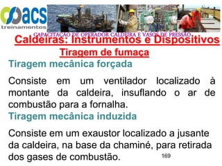 CAPACITAÇÃO DE OPERADOR CALDEIRA E VASOS DE PRESSÃO
169
Tiragem de fumaça
Tiragem mecânica forçada
Consiste em um ventilador localizado à
montante da caldeira, insuflando o ar de
combustão para a fornalha.
Tiragem mecânica induzida
Consiste em um exaustor localizado a jusante
da caldeira, na base da chaminé, para retirada
dos gases de combustão.
Caldeiras: Instrumentos e Dispositivos
 