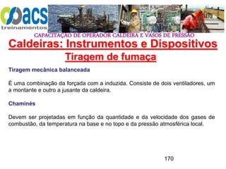 CAPACITAÇÃO DE OPERADOR CALDEIRA E VASOS DE PRESSÃO
170
Tiragem de fumaça
Tiragem mecânica balanceada
É uma combinação da forçada com a induzida. Consiste de dois ventiladores, um
a montante e outro a jusante da caldeira.
Chaminés
Devem ser projetadas em função da quantidade e da velocidade dos gases de
combustão, da temperatura na base e no topo e da pressão atmosférica local.
Caldeiras: Instrumentos e Dispositivos
 