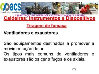 CAPACITAÇÃO DE OPERADOR CALDEIRA E VASOS DE PRESSÃO
171
Tiragem de fumaça
Ventiladores e exaustores
São equipamentos destinados a promover a
movimentação de ar.
Os tipos mais comuns de ventiladores e
exaustores são os centrífugos e os axiais.
Caldeiras: Instrumentos e Dispositivos
 