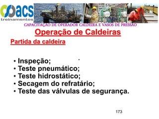 CAPACITAÇÃO DE OPERADOR CALDEIRA E VASOS DE PRESSÃO
173
Operação de Caldeiras
Partida da caldeira
.
• Inspeção;
• Teste pneumático;
• Teste hidrostático;
• Secagem do refratário;
• Teste das válvulas de segurança.
 