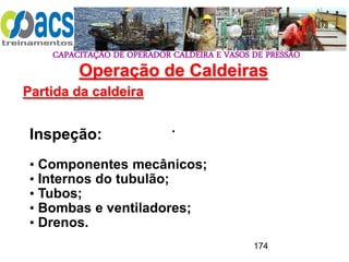 CAPACITAÇÃO DE OPERADOR CALDEIRA E VASOS DE PRESSÃO
174
Operação de Caldeiras
Partida da caldeira
.
Inspeção:
• Componentes mecânicos;
• Internos do tubulão;
• Tubos;
• Bombas e ventiladores;
• Drenos.
 