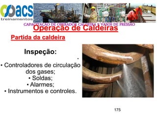CAPACITAÇÃO DE OPERADOR CALDEIRA E VASOS DE PRESSÃO
175
Operação de Caldeiras
Partida da caldeira
.
Inspeção:
• Controladores de circulação
dos gases;
• Soldas;
• Alarmes;
• Instrumentos e controles.
 