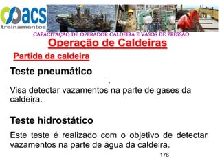 CAPACITAÇÃO DE OPERADOR CALDEIRA E VASOS DE PRESSÃO
176
Operação de Caldeiras
Partida da caldeira
.
Teste pneumático
Visa detectar vazamentos na parte de gases da
caldeira.
Teste hidrostático
Este teste é realizado com o objetivo de detectar
vazamentos na parte de água da caldeira.
 