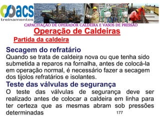 CAPACITAÇÃO DE OPERADOR CALDEIRA E VASOS DE PRESSÃO
177
Operação de Caldeiras
Partida da caldeira
.
Secagem do refratário
Quando se trata de caldeira nova ou que tenha sido
submetida a reparos na fornalha, antes de colocá-la
em operação normal, é necessário fazer a secagem
dos tijolos refratários e isolantes.
Teste das válvulas de segurança
O teste das válvulas de segurança deve ser
realizado antes de colocar a caldeira em linha para
ter certeza que as mesmas abram sob pressões
determinadas
 