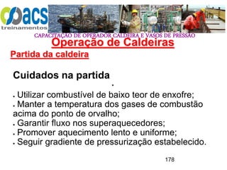 CAPACITAÇÃO DE OPERADOR CALDEIRA E VASOS DE PRESSÃO
178
Operação de Caldeiras
Partida da caldeira
.
Cuidados na partida
 Utilizar combustível de baixo teor de enxofre;
 Manter a temperatura dos gases de combustão
acima do ponto de orvalho;
 Garantir fluxo nos superaquecedores;
 Promover aquecimento lento e uniforme;
 Seguir gradiente de pressurização estabelecido.
 