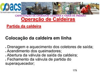 CAPACITAÇÃO DE OPERADOR CALDEIRA E VASOS DE PRESSÃO
179
Operação de Caldeiras
Partida da caldeira
.
Colocação da caldeira em linha
 Drenagem e aquecimento dos coletores de saída;
 Acendimento dos queimadores;
 Abertura da válvula de saída da caldeira;
 Fechamento da válvula de partida do
superaquecedor;
 