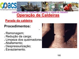 CAPACITAÇÃO DE OPERADOR CALDEIRA E VASOS DE PRESSÃO
180
Operação de Caldeiras
Parada da caldeira
.
Procedimentos:
 Ramonagem;
 Redução da carga;
 Limpeza dos queimadores;
 Abafamento;
 Despressurização;
 Esvaziamento.
 