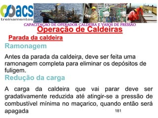 CAPACITAÇÃO DE OPERADOR CALDEIRA E VASOS DE PRESSÃO
181
Operação de Caldeiras
Parada da caldeira
.
Ramonagem
Antes da parada da caldeira, deve ser feita uma
ramonagem completa para eliminar os depósitos de
fuligem.
Redução da carga
A carga da caldeira que vai parar deve ser
gradativamente reduzida até atingir-se a pressão de
combustível mínima no maçarico, quando então será
apagada
 