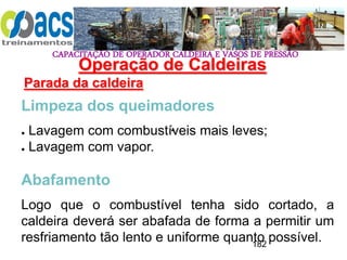 CAPACITAÇÃO DE OPERADOR CALDEIRA E VASOS DE PRESSÃO
182
Operação de Caldeiras
Parada da caldeira
.
Limpeza dos queimadores
● Lavagem com combustíveis mais leves;
● Lavagem com vapor.
Abafamento
Logo que o combustível tenha sido cortado, a
caldeira deverá ser abafada de forma a permitir um
resfriamento tão lento e uniforme quanto possível.
 