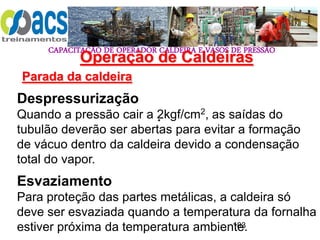 CAPACITAÇÃO DE OPERADOR CALDEIRA E VASOS DE PRESSÃO
183
Operação de Caldeiras
Parada da caldeira
.
Despressurização
Quando a pressão cair a 2kgf/cm2, as saídas do
tubulão deverão ser abertas para evitar a formação
de vácuo dentro da caldeira devido a condensação
total do vapor.
Esvaziamento
Para proteção das partes metálicas, a caldeira só
deve ser esvaziada quando a temperatura da fornalha
estiver próxima da temperatura ambiente.
 