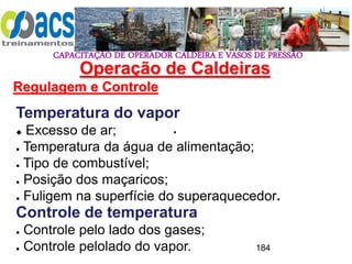 CAPACITAÇÃO DE OPERADOR CALDEIRA E VASOS DE PRESSÃO
184
Operação de Caldeiras
Regulagem e Controle
.
Temperatura do vapor
 Excesso de ar;
● Temperatura da água de alimentação;
● Tipo de combustível;
● Posição dos maçaricos;
● Fuligem na superfície do superaquecedor.
Controle de temperatura
● Controle pelo lado dos gases;
● Controle pelolado do vapor.
 