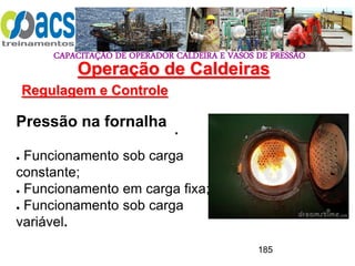 CAPACITAÇÃO DE OPERADOR CALDEIRA E VASOS DE PRESSÃO
185
Operação de Caldeiras
Regulagem e Controle
.
Pressão na fornalha
● Funcionamento sob carga
constante;
● Funcionamento em carga fixa;
● Funcionamento sob carga
variável.
 