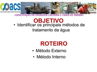 CAPACITAÇÃO DE OPERADOR CALDEIRA E VASOS DE PRESSÃO
OBJETIVO
• Identificar os principais métodos de
tratamento da água
ROTEIRO
• Método Externo
• Método Interno
 
