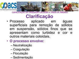 CAPACITAÇÃO DE OPERADOR CALDEIRA E VASOS DE PRESSÃO
Clarificação
• Processo aplicado em águas
superficiais para remoção de sólidos
em suspensão, sólidos finos que se
apresentam como turbidez e cor e
outros materiais coloidais.
• O processo envolve:
– Neutralização
– Coagulação
– Floculação
– Sedimentação
 