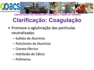 CAPACITAÇÃO DE OPERADOR CALDEIRA E VASOS DE PRESSÃO
Clarificação: Coagulação
• Promove a aglutinação das partículas
neutralizadas
– Sulfato de Alumínio
– Policloreto de Alumínio
– Cloreto Férrico
– Hidróxido de Cálcio
– Polímeros
 