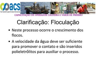 CAPACITAÇÃO DE OPERADOR CALDEIRA E VASOS DE PRESSÃO
Clarificação: Floculação
• Neste processo ocorre o crescimento dos
flocos.
• A velocidade da água deve ser suficiente
para promover o contato e são inseridos
polieletrólitos para auxiliar o processo.
 