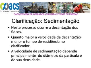 CAPACITAÇÃO DE OPERADOR CALDEIRA E VASOS DE PRESSÃO
Clarificação: Sedimentação
• Neste processo ocorre a decantação dos
flocos.
• Quanto maior a velocidade de decantação
menor o tempo de residência no
clarificador.
• A velocidade de sedimentação depende
principalmente do diâmetro da partícula e
de sua densidade.
 