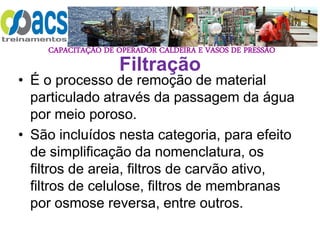 CAPACITAÇÃO DE OPERADOR CALDEIRA E VASOS DE PRESSÃO
Filtração
• É o processo de remoção de material
particulado através da passagem da água
por meio poroso.
• São incluídos nesta categoria, para efeito
de simplificação da nomenclatura, os
filtros de areia, filtros de carvão ativo,
filtros de celulose, filtros de membranas
por osmose reversa, entre outros.
 