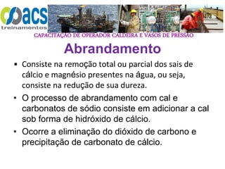CAPACITAÇÃO DE OPERADOR CALDEIRA E VASOS DE PRESSÃO
Abrandamento
• Consiste na remoção total ou parcial dos sais de
cálcio e magnésio presentes na água, ou seja,
consiste na redução de sua dureza.
• O processo de abrandamento com cal e
carbonatos de sódio consiste em adicionar a cal
sob forma de hidróxido de cálcio.
• Ocorre a eliminação do dióxido de carbono e
precipitação de carbonato de cálcio.
 