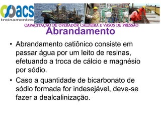CAPACITAÇÃO DE OPERADOR CALDEIRA E VASOS DE PRESSÃO
Abrandamento
• Abrandamento catiônico consiste em
passar água por um leito de resinas,
efetuando a troca de cálcio e magnésio
por sódio.
• Caso a quantidade de bicarbonato de
sódio formada for indesejável, deve-se
fazer a dealcalinização.
 