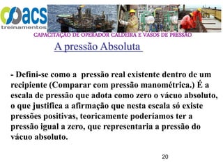 CAPACITAÇÃO DE OPERADOR CALDEIRA E VASOS DE PRESSÃO
20
A pressão Absoluta
- Defini-se como a pressão real existente dentro de um
recipiente (Comparar com pressão manométrica.) É a
escala de pressão que adota como zero o vácuo absoluto,
o que justifica a afirmação que nesta escala só existe
pressões positivas, teoricamente poderíamos ter a
pressão igual a zero, que representaria a pressão do
vácuo absoluto.
 