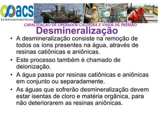 CAPACITAÇÃO DE OPERADOR CALDEIRA E VASOS DE PRESSÃO
Desmineralização
• A desmineralização consiste na remoção de
todos os íons presentes na água, através de
resinas catiônicas e aniônicas.
• Este processo também é chamado de
deionização.
• A água passa por resinas catiônicas e aniônicas
em conjunto ou separadamente.
• As águas que sofrerão desmineralização devem
estar isentas de cloro e matéria orgânica, para
não deteriorarem as resinas aniônicas.
 
