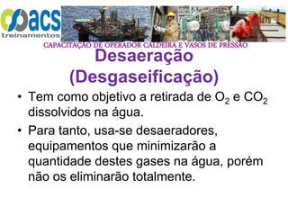 CAPACITAÇÃO DE OPERADOR CALDEIRA E VASOS DE PRESSÃO
Desaeração
(Desgaseificação)
• Tem como objetivo a retirada de O2 e CO2
dissolvidos na água.
• Para tanto, usa-se desaeradores,
equipamentos que minimizarão a
quantidade destes gases na água, porém
não os eliminarão totalmente.
 