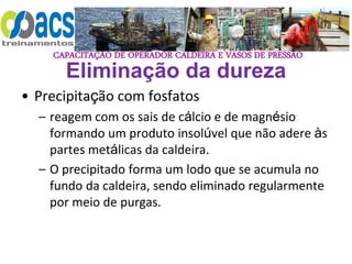 CAPACITAÇÃO DE OPERADOR CALDEIRA E VASOS DE PRESSÃO
Eliminação da dureza
• Precipitação com fosfatos
– reagem com os sais de cálcio e de magnésio
formando um produto insolúvel que não adere às
partes metálicas da caldeira.
– O precipitado forma um lodo que se acumula no
fundo da caldeira, sendo eliminado regularmente
por meio de purgas.
 