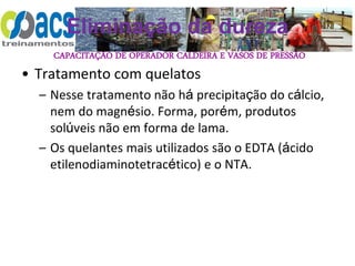 CAPACITAÇÃO DE OPERADOR CALDEIRA E VASOS DE PRESSÃO
Eliminação da dureza
• Tratamento com quelatos
– Nesse tratamento não há precipitação do cálcio,
nem do magnésio. Forma, porém, produtos
solúveis não em forma de lama.
– Os quelantes mais utilizados são o EDTA (ácido
etilenodiaminotetracético) e o NTA.
 