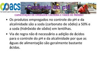 CAPACITAÇÃO DE OPERADOR CALDEIRA E VASOS DE PRESSÃO
Controle do pH
• Os produtos empregados no controle do pH e da
alcalinidade são a soda (carbonato de sódio) a 50% e
a soda (hidróxido de sódio) em lentilhas.
• Via de regra não é necessário a adição de ácidos
para o controle do pH e da alcalinidade por que as
águas de alimentação são geralmente bastante
ácidas.
 
