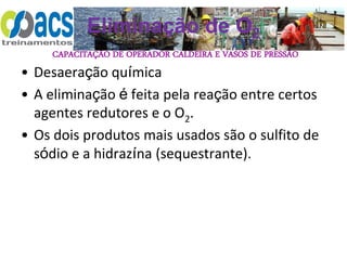 CAPACITAÇÃO DE OPERADOR CALDEIRA E VASOS DE PRESSÃO
Eliminação de O2
• Desaeração química
• A eliminação é feita pela reação entre certos
agentes redutores e o O2.
• Os dois produtos mais usados são o sulfito de
sódio e a hidrazína (sequestrante).
 