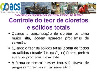CAPACITAÇÃO DE OPERADOR CALDEIRA E VASOS DE PRESSÃO
Controle do teor de cloretos
e sólidos totais
• Quando a concentração de cloretos se torna
muito alta, podem aparecer problemas de
corrosão.
• Quando o teor de sólidos totais (soma de todos
os sólidos dissolvidos na água) é alto, podem
aparecer problemas de arraste.
• A forma de controlar esses teores é através de
purgas sempre que se fizer necessário.
 