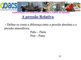 CAPACITAÇÃO DE OPERADOR CALDEIRA E VASOS DE PRESSÃO
21
A pressão Relativa
- Define-se como a diferença entre a pressão absoluta e a
pressão atmosférica.
Pabs – Patm
Pint – Patm
 