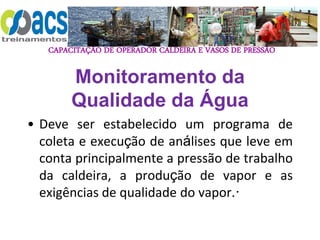 CAPACITAÇÃO DE OPERADOR CALDEIRA E VASOS DE PRESSÃO
Monitoramento da
Qualidade da Água
• Deve ser estabelecido um programa de
coleta e execução de análises que leve em
conta principalmente a pressão de trabalho
da caldeira, a produção de vapor e as
exigências de qualidade do vapor.·
 