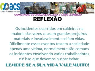 CAPACITAÇÃO DE OPERADOR CALDEIRA E VASOS DE PRESSÃO
REFLEXÃO
Os incidentes ocorridos em caldeiras na
maioria das vezes causam grandes prejuízos
materiais e invariavelmente ceifam vidas.
Dificilmente esses eventos trazem a sociedade
apenas uma vítima, normalmente são comuns
os incidentes envolvendo vários trabalhadores
e é isso que devemos buscar evitar.
LEMBRE-SE A SUA VIDA VALE MUITO!
 