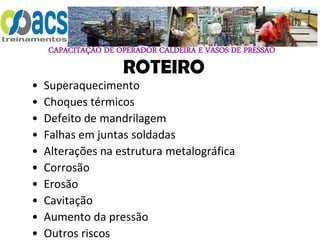 CAPACITAÇÃO DE OPERADOR CALDEIRA E VASOS DE PRESSÃO
ROTEIRO
• Superaquecimento
• Choques térmicos
• Defeito de mandrilagem
• Falhas em juntas soldadas
• Alterações na estrutura metalográfica
• Corrosão
• Erosão
• Cavitação
• Aumento da pressão
• Outros riscos
 