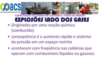 CAPACITAÇÃO DE OPERADOR CALDEIRA E VASOS DE PRESSÃO
EXPLOSÕES LADO DOS GASES
• Originadas por uma reação química
(combustão)
• conseqüência é o aumento rápido e violento
da pressão em um espaço restrito
• acontecem com freqüência nas caldeiras que
operam com combustíveis líquidos ou gasosos.
 