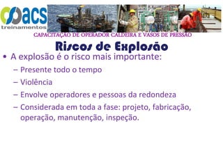 CAPACITAÇÃO DE OPERADOR CALDEIRA E VASOS DE PRESSÃO
Riscos de Explosão
• A explosão é o risco mais importante:
– Presente todo o tempo
– Violência
– Envolve operadores e pessoas da redondeza
– Considerada em toda a fase: projeto, fabricação,
operação, manutenção, inspeção.
 