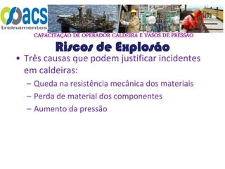 CAPACITAÇÃO DE OPERADOR CALDEIRA E VASOS DE PRESSÃO
Riscos de Explosão
• Três causas que podem justificar incidentes
em caldeiras:
– Queda na resistência mecânica dos materiais
– Perda de material dos componentes
– Aumento da pressão
 
