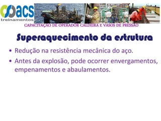 CAPACITAÇÃO DE OPERADOR CALDEIRA E VASOS DE PRESSÃO
Superaquecimento da estrutura
• Redução na resistência mecânica do aço.
• Antes da explosão, pode ocorrer envergamentos,
empenamentos e abaulamentos.
 