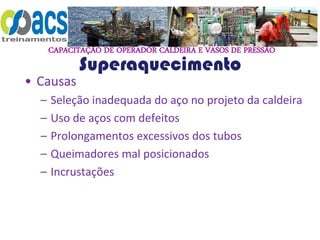 CAPACITAÇÃO DE OPERADOR CALDEIRA E VASOS DE PRESSÃO
Superaquecimento
• Causas
– Seleção inadequada do aço no projeto da caldeira
– Uso de aços com defeitos
– Prolongamentos excessivos dos tubos
– Queimadores mal posicionados
– Incrustações
 