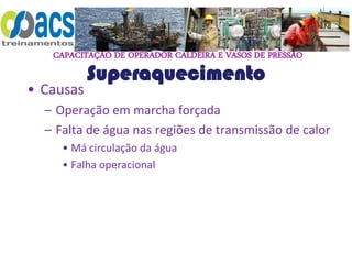CAPACITAÇÃO DE OPERADOR CALDEIRA E VASOS DE PRESSÃO
Superaquecimento
• Causas
– Operação em marcha forçada
– Falta de água nas regiões de transmissão de calor
• Má circulação da água
• Falha operacional
 