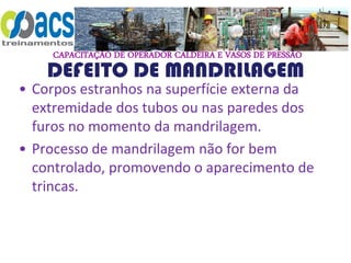 CAPACITAÇÃO DE OPERADOR CALDEIRA E VASOS DE PRESSÃO
DEFEITO DE MANDRILAGEM
• Corpos estranhos na superfície externa da
extremidade dos tubos ou nas paredes dos
furos no momento da mandrilagem.
• Processo de mandrilagem não for bem
controlado, promovendo o aparecimento de
trincas.
 